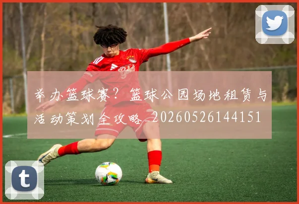 举办篮球赛？篮球公园场地租赁与活动策划全攻略_20260526144151