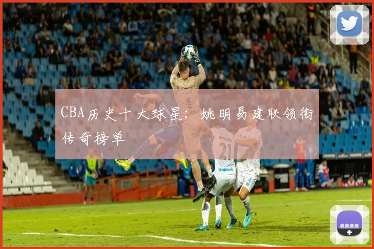 CBA历史十大球星：姚明易建联领衔传奇榜单