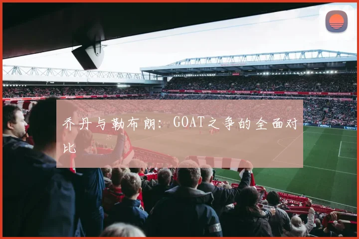 乔丹与勒布朗：GOAT之争的全面对比