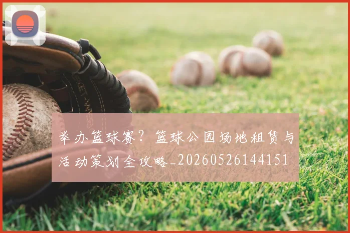 举办篮球赛？篮球公园场地租赁与活动策划全攻略_20260526144151